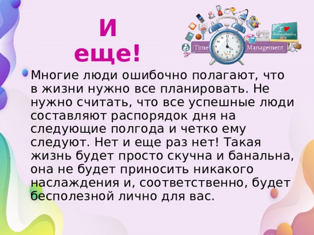 И еще!  Многие люди ошибочно полагают, что в жизни нужно все планировать. Не нужно считать, что все успешные люди составляют распорядок дня на следующие полгода и четко ему следуют. Нет и еще раз нет! Такая жизнь будет просто скучна и банальна, она не будет приносить никакого наслаждения и, соответственно, будет бесполезной лично для вас.  Многие люди ошибочно полагают, что в жизни нужно все планировать. Не нужно считать, что все успешные люди составляют распорядок дня на следующие полгода и четко ему следуют. Нет и еще раз нет! Такая жизнь будет просто скучна и банальна, она не будет приносить никакого наслаждения и, соответственно, будет бесполезной лично для вас. 