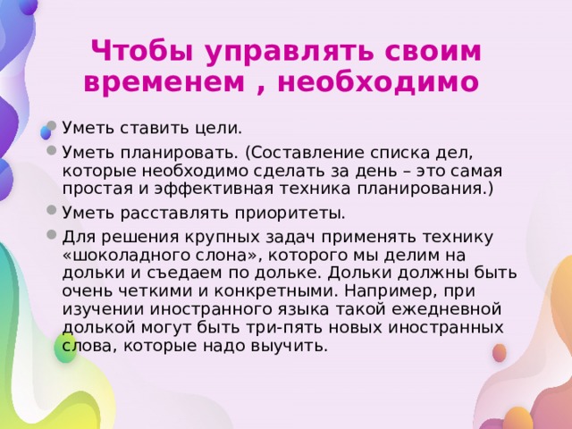 Чтобы управлять своим временем , необходимо Уметь ставить цели. Уметь планировать. (Составление списка дел, которые необходимо сделать за день – это самая простая и эффективная техника планирования.) Уметь расставлять приоритеты. Для решения крупных задач применять технику «шоколадного слона», которого мы делим на дольки и съедаем по дольке. Дольки должны быть очень четкими и конкретными. Например, при изучении иностранного языка такой ежедневной долькой могут быть три-пять новых иностранных слова, которые надо выучить. 