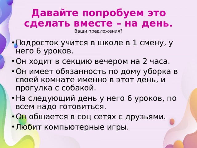 Давайте попробуем это сделать вместе – на день.  Ваши предложения? Подросток учится в школе в 1 смену, у него 6 уроков. Он ходит в секцию вечером на 2 часа. Он имеет обязанность по дому уборка в своей комнате именно в этот день, и прогулка с собакой. На следующий день у него 6 уроков, по всем надо готовиться. Он общается в соц сетях с друзьями. Любит компьютерные игры. 