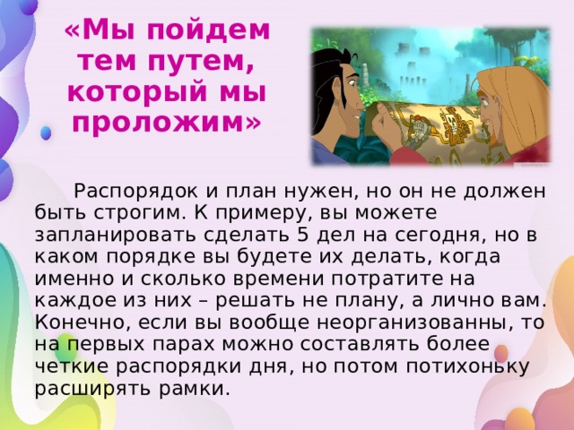 «Мы пойдем тем путем, который мы проложим»  Распорядок и план нужен, но он не должен быть строгим. К примеру, вы можете запланировать сделать 5 дел на сегодня, но в каком порядке вы будете их делать, когда именно и сколько времени потратите на каждое из них – решать не плану, а лично вам. Конечно, если вы вообще неорганизованны, то на первых парах можно составлять более четкие распорядки дня, но потом потихоньку расширять рамки.  