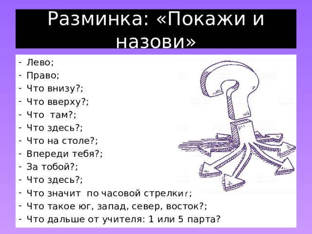 Разминка: «Покажи и назови» Лево; Право; Что внизу?; Что вверху?; Что там?; Что здесь?; Что на столе?; Впереди тебя?; За тобой?; Что здесь?; Что значит по часовой стрелки?; Что такое юг, запад, север, восток?; Что дальше от учителя: 1 или 5 парта? 