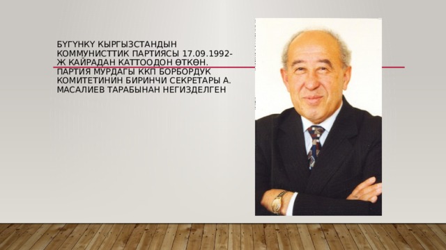 Бүгүнкү Кыргызстандын коммунисттик партиясы 17.09.1992-ж кайрадан каттоодон өткөн. Партия мурдагы ккп борбордук комитетинин биринчи секретары А. Масалиев тарабынан негизделген 