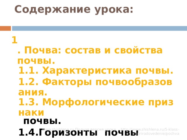 Содержание урока:   1 . Почва: состав и свойства почвы. 1.1. Характеристика почвы. 1.2. Факторы почвообразования. 1.3. Морфологические признаки почвы. 1.4.Горизонты почвы 1.1. Характеристика почвы. 1.2. Факторы почвообразования. 1.3. Морфологические признаки почвы. 1.4.Горизонты почвы 3. Виды почв  www.shishlena.ru Полная версия урока - http://www.shishlena.ru/5-klass-prirodovedenie/pochva 