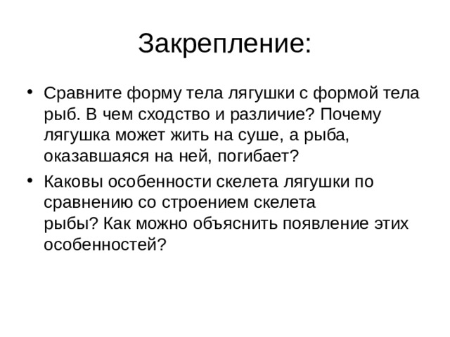 Сравните форму тела лягушки с формой тела рыб. В чем сходство и различие? Почему лягушка может жить на суше, а рыба, оказавшаяся на ней, погибает? Каковы особенности скелета лягушки по сравнению со строением скелета  рыбы? Как можно объяснить появление этих особенностей? 