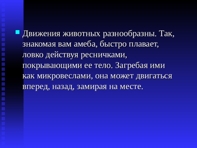 Движения животных разнообразны. Так, знакомая вам амеба, быстро плавает, ловко действуя ресничками, покрывающими ее тело. Загребая ими как микровеслами, она может двигаться вперед, назад, замирая на месте. 