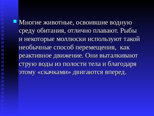 Многие животные, освоившие водную среду обитания, отлично плавают. Рыбы и некоторые моллюски используют такой необычные способ перемещения, как реактивное движение. Они выталкивают струю воды из полости тела и благодаря этому «скачками» двигаются вперед. 