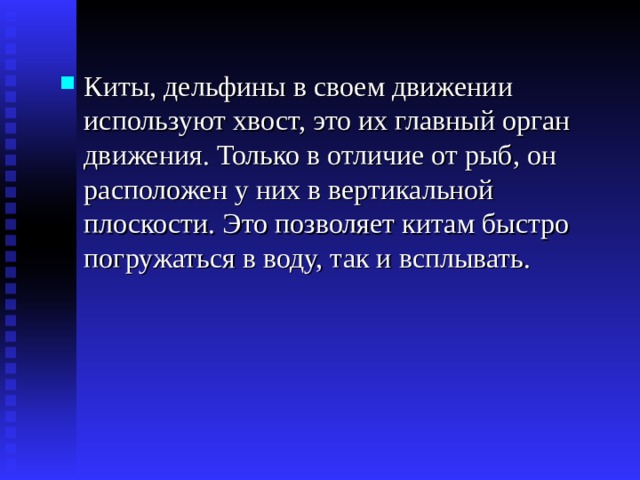 Киты, дельфины в своем движении используют хвост, это их главный орган движения. Только в отличие от рыб, он расположен у них в вертикальной плоскости. Это позволяет китам быстро погружаться в воду, так и всплывать. 