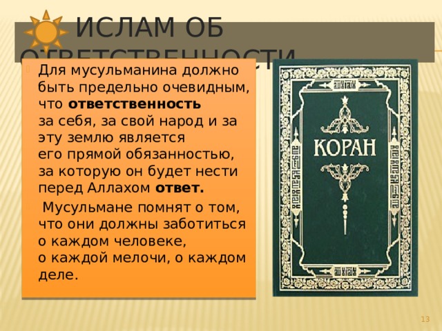  Ислам об ответственности Для мусульманина должно быть предельно очевидным, что  ответственность за себя, за свой народ и за эту землю является его прямой обязанностью, за которую он будет нести перед Аллахом ответ.  Мусульмане помнят о том, что они должны заботиться о каждом человеке, о каждой мелочи, о каждом деле.  