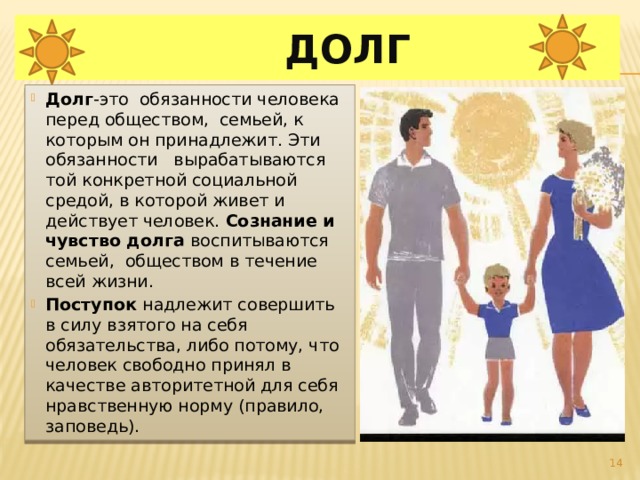  Долг Долг -это обязанности человека перед обществом, семьей, к которым он принадлежит. Эти обязанности вырабатываются той конкретной социальной средой, в которой живет и действует человек. Сознание  и чувство долга воспитываются семьей, обществом в течение всей жизни. Поступок надлежит совершить в силу взятого на себя обязательства, либо потому, что человек свободно принял в качестве авторитетной для себя нравственную норму (правило, заповедь).  
