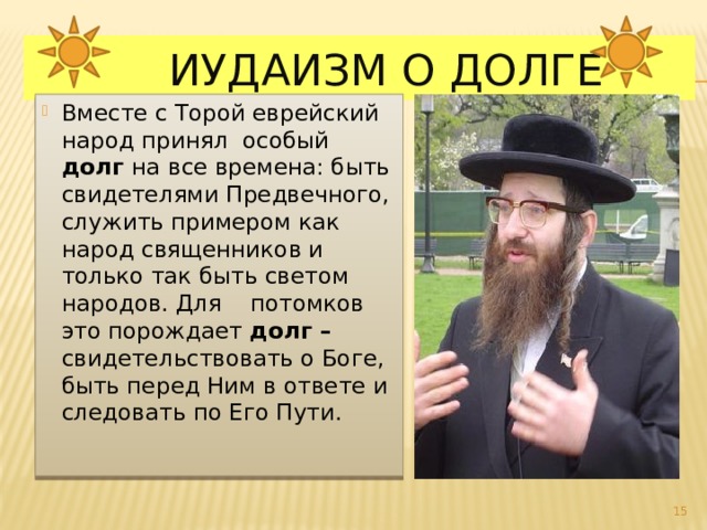  Иудаизм о долге Вместе с Торой еврейский народ принял особый долг на все времена: быть свидетелями Предвечного, служить примером как народ священников и только так быть светом народов. Для потомков это порождает долг – свидетельствовать о Боге, быть перед Ним в ответе и следовать по Его Пути.   