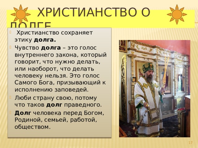  Христианство о долге  Христианство сохраняет этику долга. Чувство долга – это голос внутреннего закона, который говорит, что нужно делать, или наоборот, что делать человеку нельзя. Это голос Самого Бога, призывающий к исполнению заповедей. Люби страну свою, потому что таков  долг  праведного. Долг человека перед Богом, Родиной, семьей, работой, обществом.  