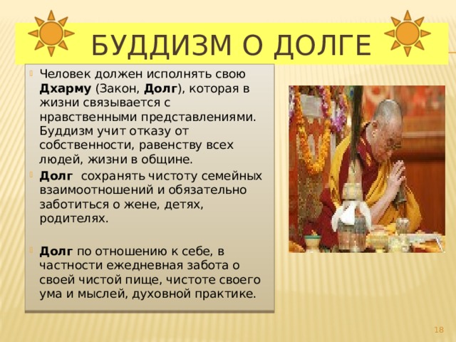  Буддизм о долге Человек должен исполнять свою Дхарму (Закон, Долг ), которая в жизни связывается с нравственными представлениями. Буддизм учит отказу от собственности, равенству всех людей, жизни в общине. Долг сохранять чистоту семейных взаимоотношений и обязательно заботиться о жене, детях, родителях. Долг по отношению к себе, в частности ежедневная забота о своей чистой пище, чистоте своего ума и мыслей, духовной практике.  