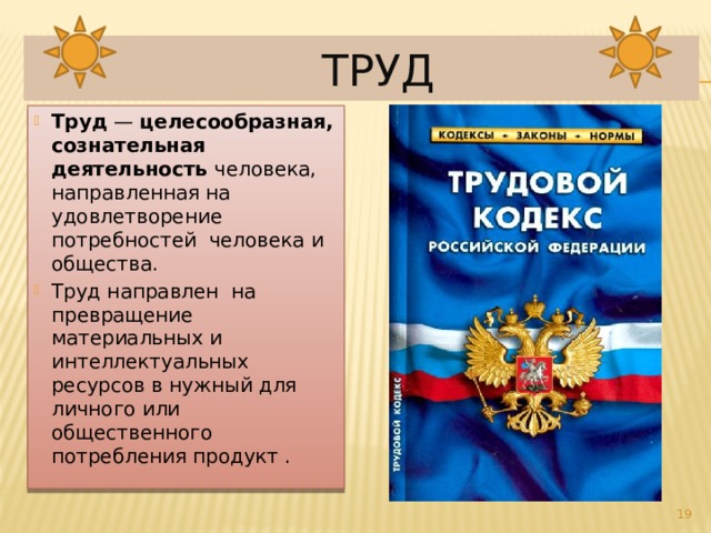  Труд Труд  — целесообразная, сознательная деятельность человека, направленная на удовлетворение потребностей человека и общества. Труд направлен на превращение материальных и интеллектуальных ресурсов в нужный для личного или общественного потребления продукт .  