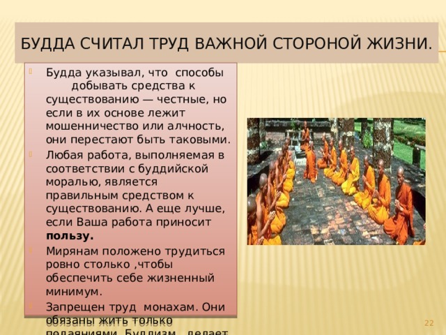 Будда считал труд важной стороной жизни. Будда указывал, что способы  добывать средства к существованию — честные, но если в их основе лежит мошенничество или алчность, они перестают быть таковыми. Любая работа, выполняемая в соответствии с буддийской моралью, является правильным средством к существованию. А еще лучше, если Ваша работа приносит пользу. Мирянам положено трудиться ровно столько ,чтобы обеспечить себе жизненный минимум. Запрещен труд монахам. Они обязаны жить только подаяниями. Буддизм делает идеалом человека монаха, живущего за счет чужого труда.  