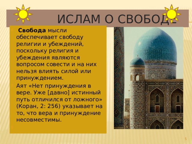  Ислам о свободе  Свобода мысли обеспечивает свободу религии и убеждений, поскольку религия и убеждения являются вопросом совести и на них нельзя влиять силой или принуждением. Аят «Нет принуждения в вере. Уже [давно] истинный путь отличился от ложного» (Коран, 2: 256) указывает на то, что вера и принуждение несовместимы.    