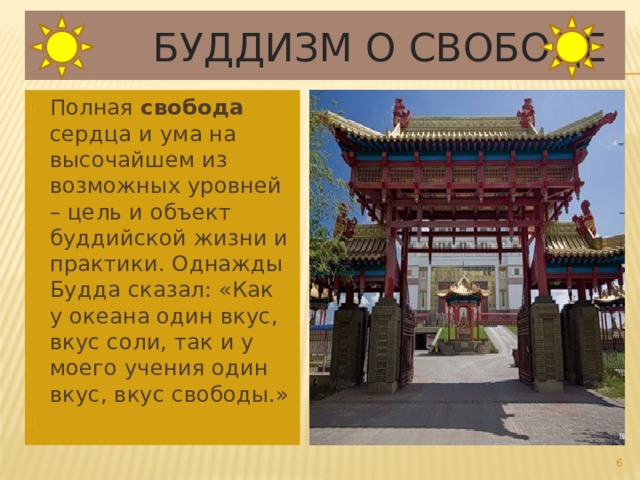  Буддизм о свободе Полная свобода сердца и ума на высочайшем из возможных уровней – цель и объект буддийской жизни и практики. Однажды Будда сказал: «Как у океана один вкус, вкус соли, так и у моего учения один вкус, вкус свободы.»  