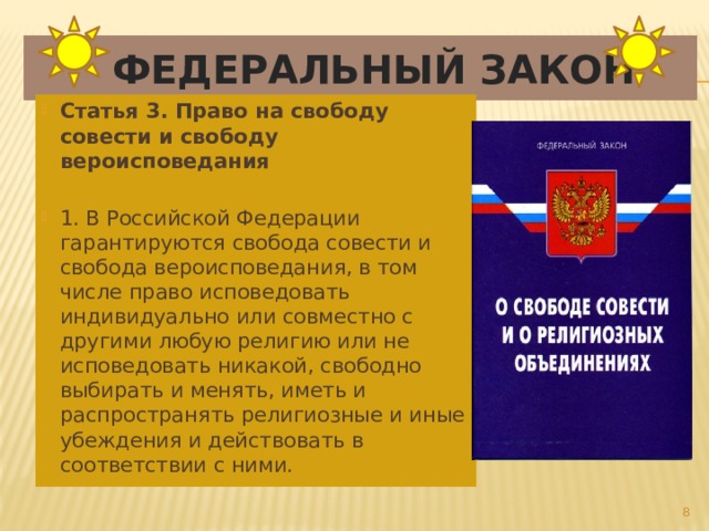  Федеральный закон Статья 3. Право на свободу совести и свободу вероисповедания   1. В Российской Федерации гарантируются свобода совести и свобода вероисповедания, в том числе право исповедовать индивидуально или совместно с другими любую религию или не исповедовать никакой, свободно выбирать и менять, иметь и распространять религиозные и иные убеждения и действовать в соответствии с ними.  