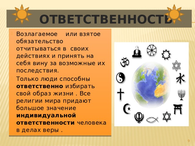  Ответственность Возлагаемое или взятое обязательство отчитываться в своих действиях и принять на себя вину за возможные их последствия. Только люди способны ответственно избирать свой образ жизни . Все религии мира придают большое значение индивидуальной ответственности человека в делах веры .  