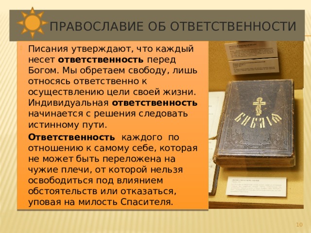  Православие об ответственности Писания утверждают, что каждый несет ответственность перед Богом. Мы обретаем свободу, лишь относясь ответственно к осуществлению цели своей жизни. Индивидуальная ответственность начинается с решения следовать истинному пути. Ответственность каждого по отношению к самому себе, которая не может быть переложена на чужие плечи, от которой нельзя освободиться под влиянием обстоятельств или отказаться, уповая на милость Спасителя.  