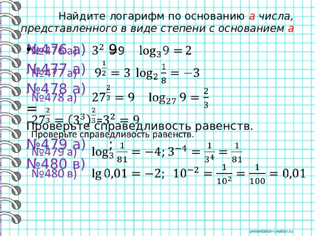  Найдите логарифм по основанию a числа, представленного в виде степени с основанием a № 476 а) 9   № 477 а)  № 478 а)  = Проверьте справедливость равенств. № 479 а) ; № 480 в) 