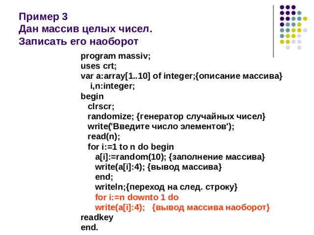  Пример 3  Дан массив целых чисел.  Записать его наоборот program massiv; uses crt; var a:array[1..10] of integer;{описание массива}  i,n:integer; begin  clrscr;  randomize; {генератор случайных чисел}  write('Введите число элементов');  read(n);  for i:=1 to n do begin  a[i]:=random(10); {заполнение массива}  write(a[i]:4); {вывод массива}  end;  writeln;{переход на след. строку}  for i:=n downto 1 do  write(a[i]:4); {вывод массива наоборот} readkey end. 