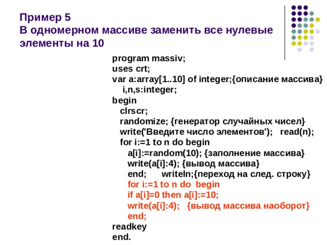 Пример 5  В одномерном массиве заменить все нулевые элементы на 10 program massiv; uses crt; var a:array[1..10] of integer;{описание массива}  i,n,s:integer; begin  clrscr;  randomize; {генератор случайных чисел}  write('Введите число элементов'); read(n);  for i:=1 to n do begin  a[i]:=random(10); {заполнение массива}  write(a[i]:4); {вывод массива}  end; writeln;{переход на след. строку}  for i:=1 to n do begin  if a[i]=0 then a[i]:=10;  write(a[i]:4); {вывод массива наоборот}  end; readkey end. 