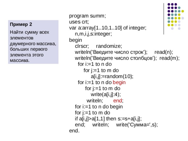 Задание элементов двумерного массива randomize; write(‘Введите число строк’); readln(n); writeln(‘Введите число столбцов’); readln(m); for i:=1 to n do  for j:=1 to m do  a[i,j]:=random(10); for i:=1 to n do begin  for j:=1 to m do  write(a[i,j]:4); Writeln; end;  