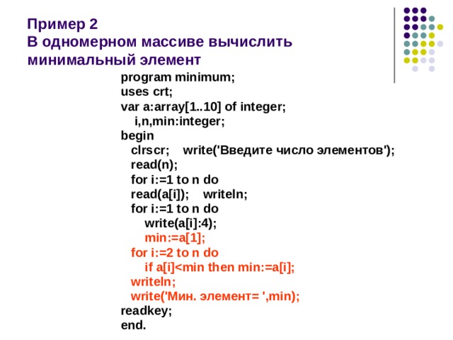   Пример 2  В одномерном массиве вычислить  минимальный элемент program minimum; uses crt; var a:array[1..10] of integer;  i,n,min:integer; begin  clrscr; write('Введите число элементов');  read(n);  for i:=1 to n do  read(a[i]); writeln;  for i:=1 to n do  write(a[i]:4);  min:=a[1];  for i:=2 to n do  if a[i]  writeln;  write('Мин. элемент= ',min); readkey; end. 