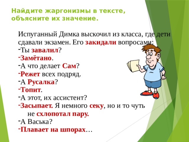 Найдите жаргонизмы в тексте, объясните их значение. Испуганный Димка выскочил из класса, где дети сдавали экзамен. Его закидали вопросами: Ты завалил ? Замётано . А что делает Сам ? Режет всех подряд. А Русалка ? Топит . А этот, их ассистент? Засыпает. Я немного секу , но и то чуть  не схлопотал пару. А Васька? Плавает на шпорах …  