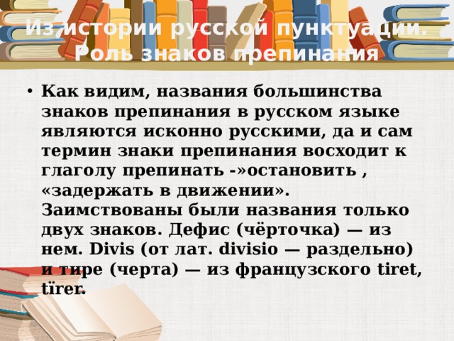 Из истории русской пунктуации. Роль знаков препинания Как видим, названия большинства знаков препинания в русском языке являются исконно русскими, да и сам термин знаки препинания восходит к глаголу препинать -»остановить , «задержать в движении». Заимствованы были названия только двух знаков. Дефис (чёрточка) — из нем. Divis (от лат. divisio — раздельно) и тире (черта) — из французского tiret, tїrer. 