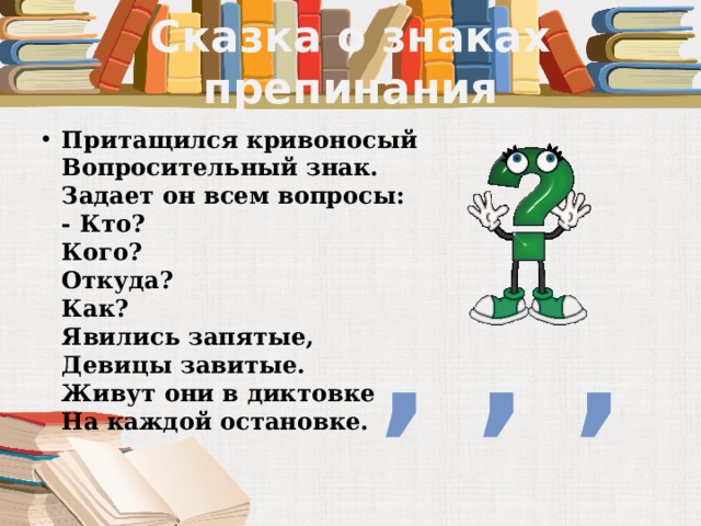 Сказка о знаках препинания Притащился кривоносый  Вопросительный знак.  Задает он всем вопросы:  - Кто?  Кого?  Откуда?  Как?  Явились запятые,  Девицы завитые.  Живут они в диктовке  На каждой остановке.   , , , 