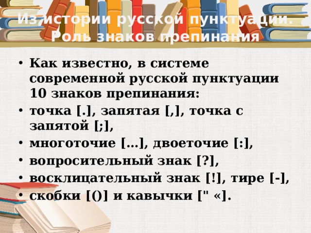 Из истории русской пунктуации. Роль знаков препинания Как известно, в системе современной русской пунктуации 10 знаков препинания: точка [.], запятая [,], точка с запятой [;], многоточие […], двоеточие [:], вопросительный знак [?], восклицательный знак [!], тире [-], скобки [()] и кавычки [