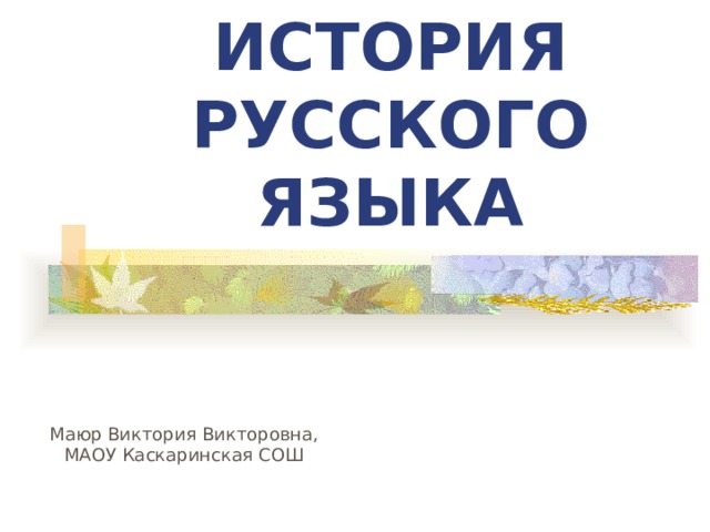 ИСТОРИЯ РУССКОГО ЯЗЫКА Русский язык относится к крупнейшим языкам мира: по числу говорящих на нем он занимает пятое место после китайского, английского, хинди и испанского. Русский - один из официальных и рабочих языков ООН. Число говорящих на русском языке около 180 млн. чел. Относится к восточной группе славянских языков. Среди славянских языков русский - самый распространенный. Маюр Виктория Викторовна, МАОУ Каскаринская СОШ  