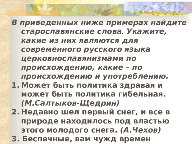 В приведенных ниже примерах найдите старославянские слова . Укажите, какие из них являются для современного русского языка церковнославянизмами по происхождению, какие – по происхождению и употреблению. Может быть политика здравая и может быть политика гибельная. (М.Салтыков-Щедрин) Недавно шел первый снег, и все в природе находилось под властью этого молодого снега. (А.Чехов)  3. Беспечные, вам чужд времен могильный глас. (Вс. Иванов)  4. Читайте, завидуйте, я – гражданин Советского Союза. (В.Маяковский)  