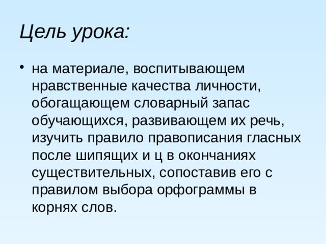 Цель урока: на материале, воспитывающем нравственные качества личности, обогащающем словарный запас обучающихся, развивающем их речь, изучить правило правописания гласных после шипящих и ц в окончаниях существительных, сопоставив его с правилом выбора орфограммы в корнях слов. 