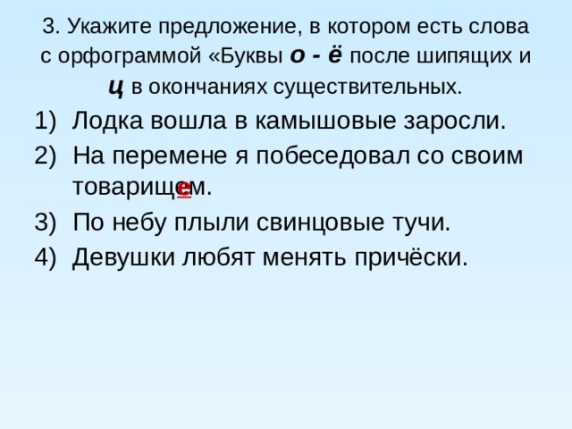 3. Укажите предложение, в котором есть слова с орфограммой «Буквы о - ё после шипящих и ц в окончаниях существительных. Лодка вошла в камышовые заросли. На перемене я побеседовал со своим товарищем. По небу плыли свинцовые тучи. Девушки любят менять причёски. е 