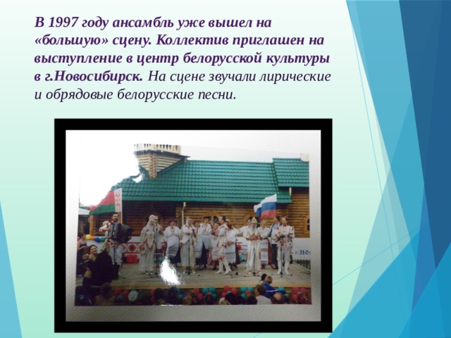 В 1997 году ансамбль уже вышел на «большую» сцену. Коллектив приглашен на выступление в центр белорусской культуры в г.Новосибирск.  На сцене звучали лирические и обрядовые белорусские песни. 