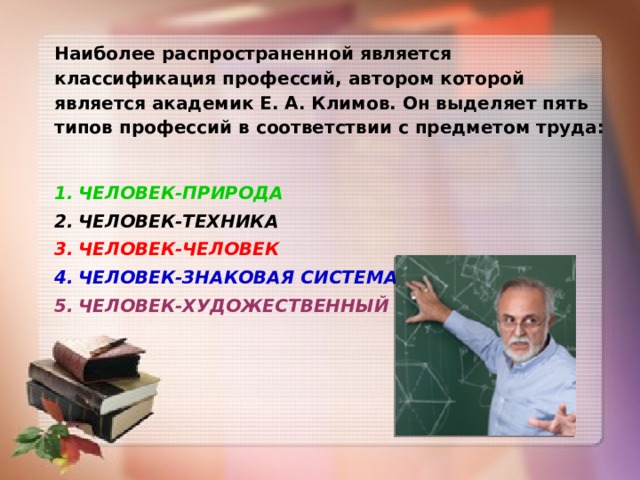 Наиболее распространенной является классификация профессий, автором которой является академик Е. А. Климов. Он выделяет пять типов профессий в соответствии с предметом труда:  ЧЕЛОВЕК-ПРИРОДА ЧЕЛОВЕК-ТЕХНИКА ЧЕЛОВЕК-ЧЕЛОВЕК ЧЕЛОВЕК-ЗНАКОВАЯ СИСТЕМА ЧЕЛОВЕК-ХУДОЖЕСТВЕННЫЙ ОБРАЗ. 