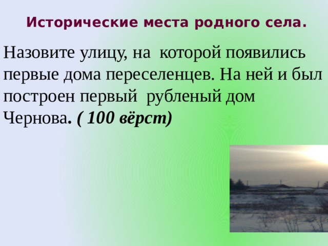 Исторические места родного села.   Назовите улицу, на которой появились первые дома переселенцев. На ней и был построен первый рубленый дом Чернова . ( 100 вёрст) 