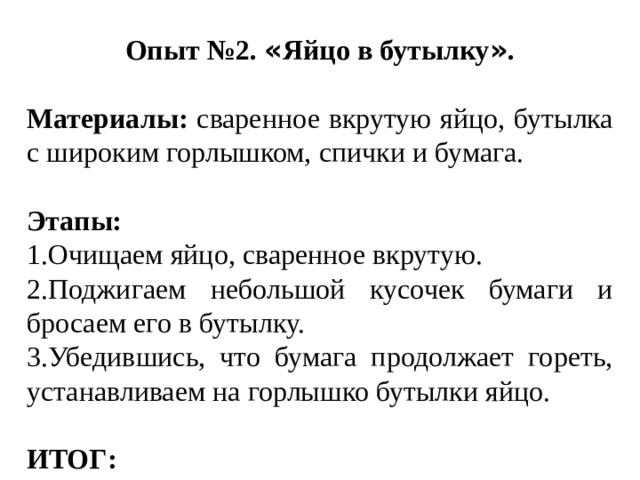 Опыт №2. « Яйцо в бутылку » . Материалы: сваренное вкрутую яйцо, бутылка с широким горлышком, спички и бумага. Этапы: 1.Очищаем яйцо, сваренное вкрутую. 2.Поджигаем небольшой кусочек бумаги и бросаем его в бутылку. 3.Убедившись, что бумага продолжает гореть, устанавливаем на горлышко бутылки яйцо. ИТОГ: 