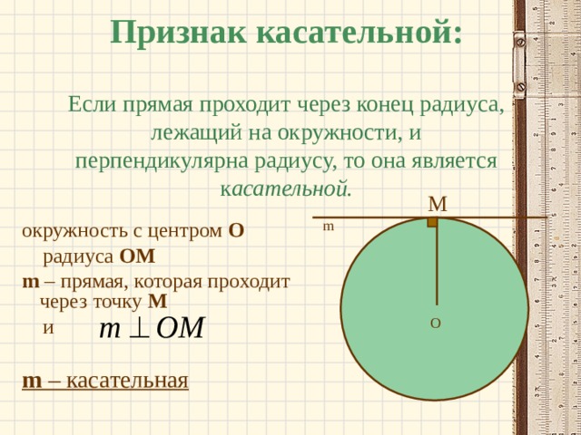 Признак касательной:   Если прямая проходит через конец радиуса, лежащий на окружности, и перпендикулярна радиусу, то она является к асательной. M m окружность с центром О  радиуса  OM m  – прямая, которая проходит через точку М  и m  – касательная O 