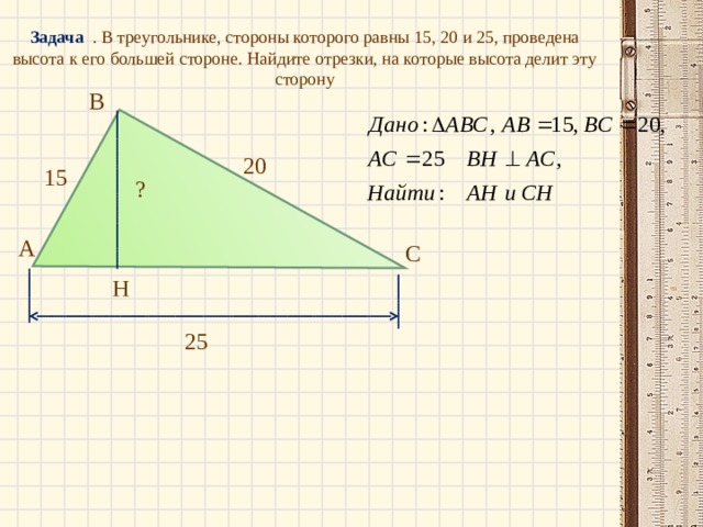 Задача . В треугольнике, стороны которого равны 15, 20 и 25, проведена высота к его большей стороне. Найдите отрезки, на которые высота делит эту сторону В 20 15 ? А С Н 25 