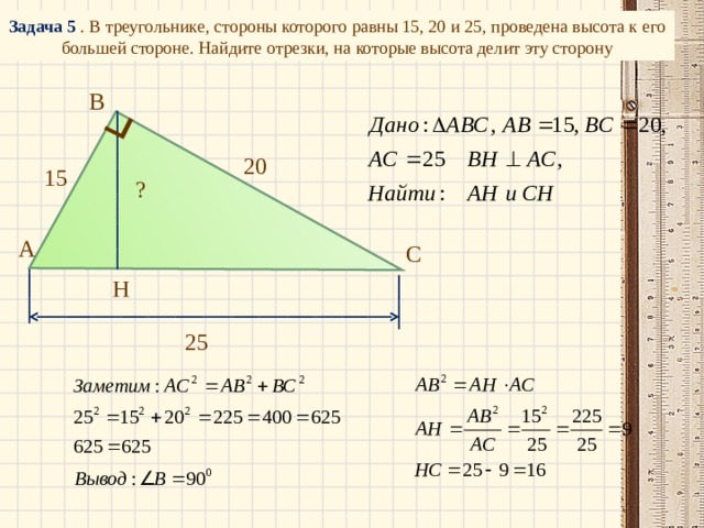Задача 5 . В треугольнике, стороны которого равны 15, 20 и 25, проведена высота к его большей стороне. Найдите отрезки, на которые высота делит эту сторону В 20 15 ? А С Н 25 