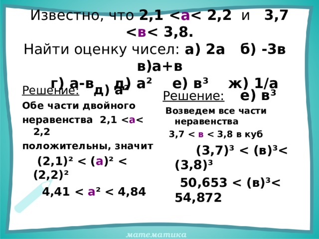 Известно, что 2,1  а  2,2 и 3,7  в  3,8.  Найти оценку чисел: а) 2а б) -3в в)а+в  г) а-в д) а ² е) в ³ ж) 1/а Решение:  д) а ² Обе части двойного неравенства 2,1  а  2,2 положительны, значит  (2,1) ²   ( а ) ²   (2,2) ²  4,41   а ²   4,84 Решение:  е) в ³  Возведем все части неравенства  3,7   в  3,8 в куб  (3,7) ³   (в) ³ (3,8) ³  50,653  (в) ³ 54,872 