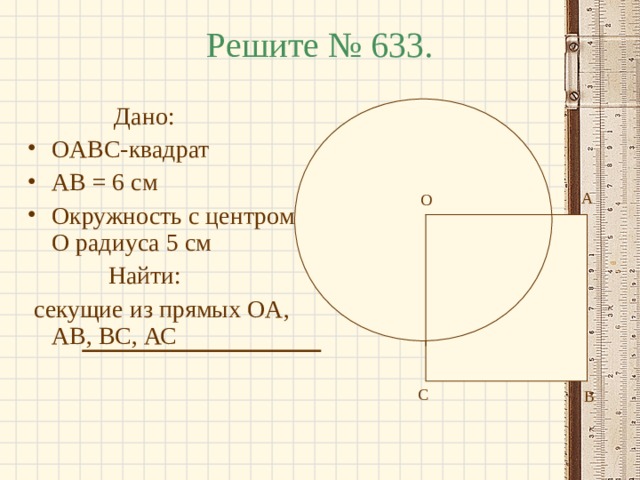 Решите № 633.  Дано: OABC- квадрат AB = 6 см Окружность с центром O радиуса 5 см  Найти:  секущие из прямых OA , AB , BC , АС А О О С В 
