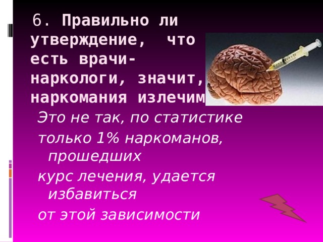  6. Правильно ли утверждение, что раз есть врачи-  наркологи , значит, наркомания излечима?  Это не так, по статистике только 1% наркоманов, прошедших курс лечения, удается избавиться от этой зависимости 