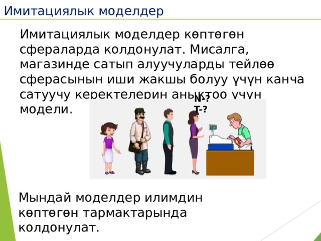 Имитациялык моделдер  Имитациялык моделдер көптөгөн сфераларда колдонулат. Мисалга, магазинде сатып алуучуларды тейлөө сферасынын иши жакшы болуу үчүн канча сатуучу керектелерин аныктоо үчүн модели. N-? T-? Мындай моделдер илимдин көптөгөн тармактарында колдонулат. 