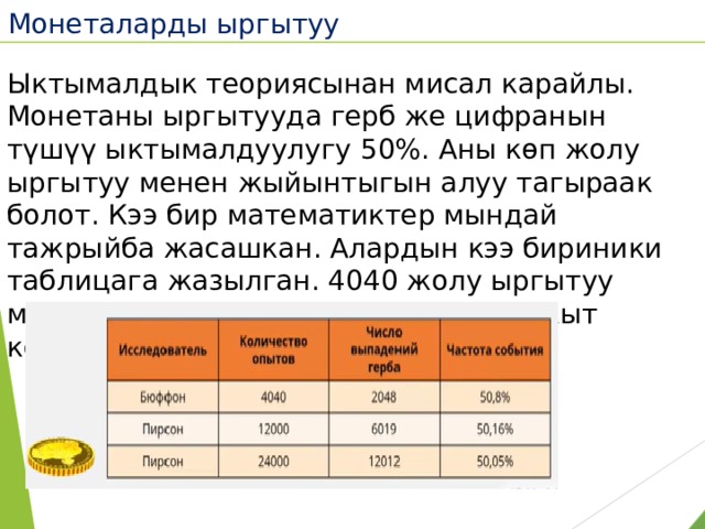 Монеталарды ыргытуу  Ыктымалдык теориясынан мисал карайлы. Монетаны ыргытууда герб же цифранын түшүү ыктымалдуулугу 50%. Аны көп жолу ыргытуу менен жыйынтыгын алуу тагыраак болот. Кээ бир математиктер мындай тажрыйба жасашкан. Алардын кээ бириники таблицага жазылган. 4040 жолу ыргытуу менен 50,8%. Бул ыргытууга көп убакыт керектиги белгилүү. 
