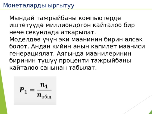 Монеталарды ыргытуу  Мындай тажрыйбаны компьютерде иштетүүдө миллиондогон кайталоо бир нече секундада аткарылат. Моделдөө үчүн эки маанинин бирин алсак болот. Андан кийин анын капилет мааниси генерациялат. Аягында маанилеринин биринин түшүү проценти тажрыйбаны кайталоо санынан табылат. 
