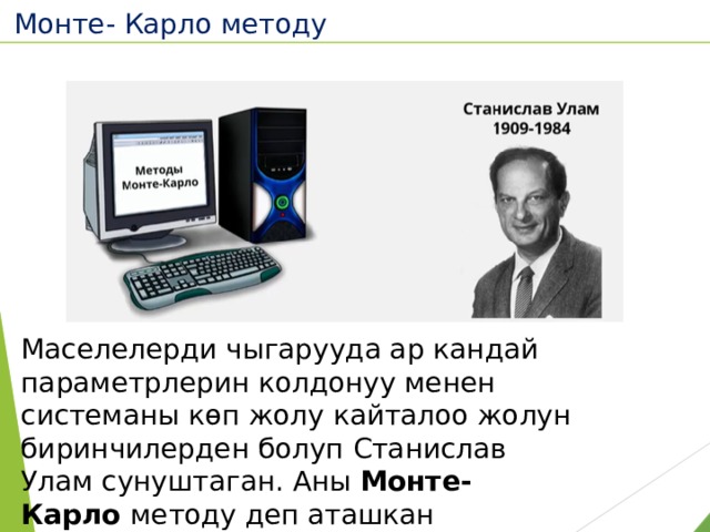 Монте- Карло методу  Маселелерди чыгарууда ар кандай параметрлерин колдонуу менен системаны көп жолу кайталоо жолун биринчилерден болуп Станислав Улам сунуштаган. Аны Монте- Карло методу деп аташкан 